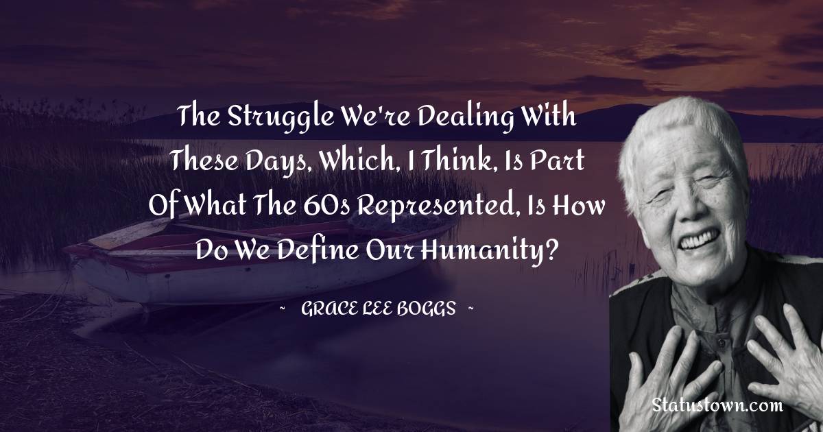 The struggle we're dealing with these days, which, I think, is part of what the 60s represented, is how do we define our humanity? - Grace Lee Boggs quotes